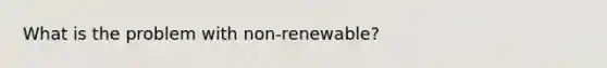 What is the problem with non-renewable?