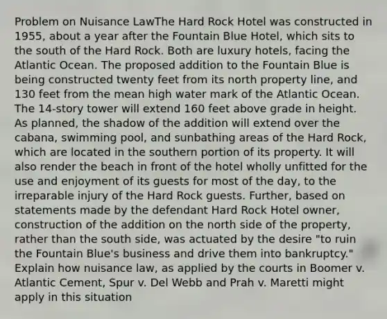 Problem on Nuisance LawThe Hard Rock Hotel was constructed in 1955, about a year after the Fountain Blue Hotel, which sits to the south of the Hard Rock. Both are luxury hotels, facing the Atlantic Ocean. The proposed addition to the Fountain Blue is being constructed twenty feet from its north property line, and 130 feet from the mean high water mark of the Atlantic Ocean. The 14-story tower will extend 160 feet above grade in height. As planned, the shadow of the addition will extend over the cabana, swimming pool, and sunbathing areas of the Hard Rock, which are located in the southern portion of its property. It will also render the beach in front of the hotel wholly unfitted for the use and enjoyment of its guests for most of the day, to the irreparable injury of the Hard Rock guests. Further, based on statements made by the defendant Hard Rock Hotel owner, construction of the addition on the north side of the property, rather than the south side, was actuated by the desire "to ruin the Fountain Blue's business and drive them into bankruptcy." Explain how nuisance law, as applied by the courts in Boomer v. Atlantic Cement, Spur v. Del Webb and Prah v. Maretti might apply in this situation