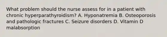 What problem should the nurse assess for in a patient with chronic hyperparathyroidism? A. Hyponatremia B. Osteoporosis and pathologic fractures C. Seizure disorders D. Vitamin D malabsorption