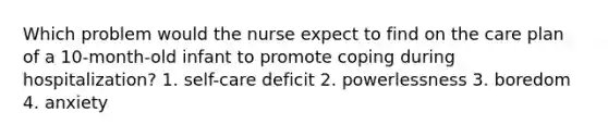 Which problem would the nurse expect to find on the care plan of a 10-month-old infant to promote coping during hospitalization? 1. self-care deficit 2. powerlessness 3. boredom 4. anxiety