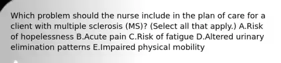 Which problem should the nurse include in the plan of care for a client with multiple sclerosis​ (MS)? (Select all that​ apply.) A.Risk of hopelessness B.Acute pain C.Risk of fatigue D.Altered urinary elimination patterns E.Impaired physical mobility