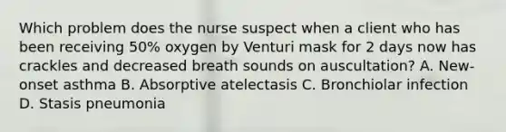 Which problem does the nurse suspect when a client who has been receiving 50% oxygen by Venturi mask for 2 days now has crackles and decreased breath sounds on auscultation? A. New-onset asthma B. Absorptive atelectasis C. Bronchiolar infection D. Stasis pneumonia