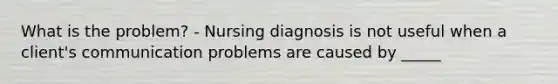 What is the problem? - Nursing diagnosis is not useful when a client's communication problems are caused by _____