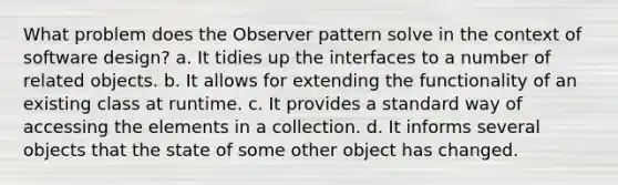 What problem does the Observer pattern solve in the context of software design? a. It tidies up the interfaces to a number of related objects. b. It allows for extending the functionality of an existing class at runtime. c. It provides a standard way of accessing the elements in a collection. d. It informs several objects that the state of some other object has changed.