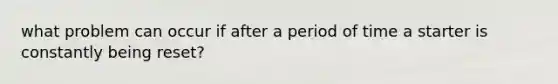 what problem can occur if after a period of time a starter is constantly being reset?