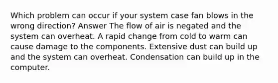 Which problem can occur if your system case fan blows in the wrong direction? Answer The flow of air is negated and the system can overheat. A rapid change from cold to warm can cause damage to the components. Extensive dust can build up and the system can overheat. Condensation can build up in the computer.