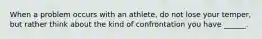 When a problem occurs with an athlete, do not lose your temper, but rather think about the kind of confrontation you have ______.