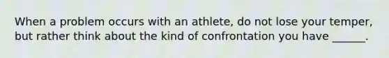 When a problem occurs with an athlete, do not lose your temper, but rather think about the kind of confrontation you have ______.