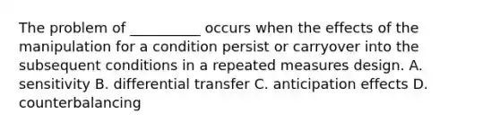 The problem of __________ occurs when the effects of the manipulation for a condition persist or carryover into the subsequent conditions in a repeated measures design. A. sensitivity B. differential transfer C. anticipation effects D. counterbalancing