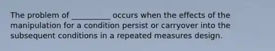 The problem of __________ occurs when the effects of the manipulation for a condition persist or carryover into the subsequent conditions in a repeated measures design.