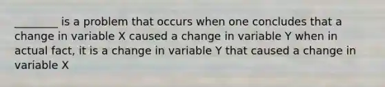 ________ is a problem that occurs when one concludes that a change in variable X caused a change in variable Y when in actual fact, it is a change in variable Y that caused a change in variable X