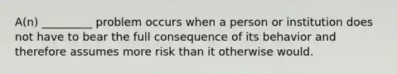 A(n) _________ problem occurs when a person or institution does not have to bear the full consequence of its behavior and therefore assumes more risk than it otherwise would.