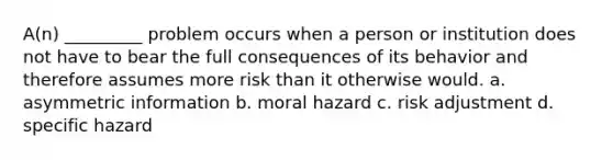 A(n) _________ problem occurs when a person or institution does not have to bear the full consequences of its behavior and therefore assumes more risk than it otherwise would. a. ​asymmetric information b. ​moral hazard c. ​risk adjustment d. ​specific hazard