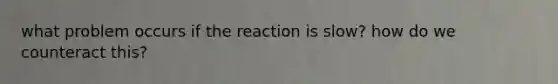 what problem occurs if the reaction is slow? how do we counteract this?