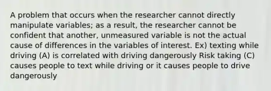 A problem that occurs when the researcher cannot directly manipulate variables; as a result, the researcher cannot be confident that another, unmeasured variable is not the actual cause of differences in the variables of interest. Ex) texting while driving (A) is correlated with driving dangerously Risk taking (C) causes people to text while driving or it causes people to drive dangerously