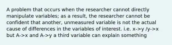 A problem that occurs when the researcher cannot directly manipulate variables; as a result, the researcher cannot be confident that another, unmeasured variable is not the actual cause of differences in the variables of interest. i.e. x->y /y->x but A->x and A->y a third variable can explain something