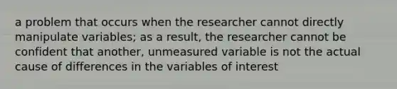 a problem that occurs when the researcher cannot directly manipulate variables; as a result, the researcher cannot be confident that another, unmeasured variable is not the actual cause of differences in the variables of interest