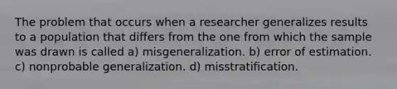 The problem that occurs when a researcher generalizes results to a population that differs from the one from which the sample was drawn is called a) misgeneralization. b) error of estimation. c) nonprobable generalization. d) misstratification.