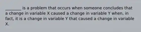 ________ is a problem that occurs when someone concludes that a change in variable X caused a change in variable Y​ when, in​ fact, it is a change in variable Y that caused a change in variable X.