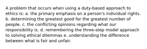 A problem that occurs when using a duty-based approach to ethics is: a. the primary emphasis on a person's individual rights. b. determining the greatest good for the greatest number of people. c. the conflicting opinions regarding what our responsibility is. d. remembering the three-step model approach to solving ethical dilemmas e. understanding the difference between what is fair and unfair.