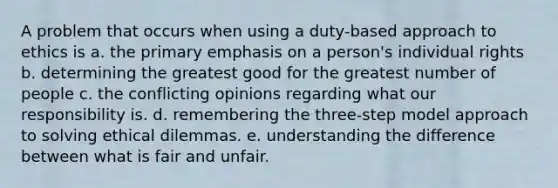 A problem that occurs when using a duty-based approach to ethics is a. the primary emphasis on a person's individual rights b. determining the greatest good for the greatest number of people c. the conflicting opinions regarding what our responsibility is. d. remembering the three-step model approach to solving ethical dilemmas. e. understanding the difference between what is fair and unfair.