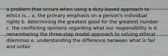 a problem that occurs when using a duty-based approach to ethics is... a. the primary emphasis on a person's individual rights b. determining the greatest good for the greatest number c. the conflicting opinions regarding what our responsibility is d. remembering the three-step model approach to solving ethical dilemmas e. understanding the difference between what is fair and unfair