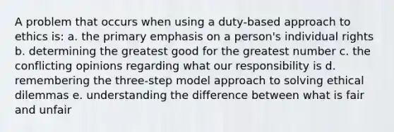 A problem that occurs when using a duty-based approach to ethics is: a. the primary emphasis on a person's individual rights b. determining the greatest good for the greatest number c. the conflicting opinions regarding what our responsibility is d. remembering the three-step model approach to solving ethical dilemmas e. understanding the difference between what is fair and unfair