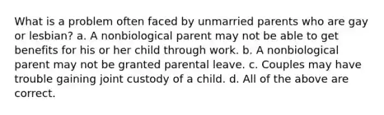 What is a problem often faced by unmarried parents who are gay or lesbian? a. A nonbiological parent may not be able to get benefits for his or her child through work. b. A nonbiological parent may not be granted parental leave. c. Couples may have trouble gaining joint custody of a child. d. All of the above are correct.