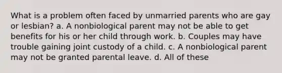 What is a problem often faced by unmarried parents who are gay or lesbian? a. A nonbiological parent may not be able to get benefits for his or her child through work. b. Couples may have trouble gaining joint custody of a child. c. A nonbiological parent may not be granted parental leave. d. All of these