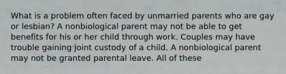 What is a problem often faced by unmarried parents who are gay or lesbian? A nonbiological parent may not be able to get benefits for his or her child through work. Couples may have trouble gaining joint custody of a child. A nonbiological parent may not be granted parental leave. All of these