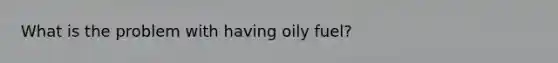 What is the problem with having oily fuel?