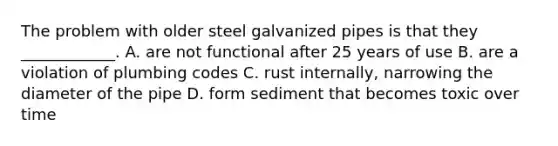 The problem with older steel galvanized pipes is that they ____________. A. are not functional after 25 years of use B. are a violation of plumbing codes C. rust internally, narrowing the diameter of the pipe D. form sediment that becomes toxic over time