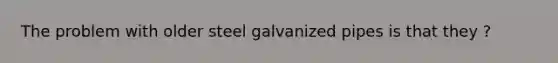 The problem with older steel galvanized pipes is that they ?