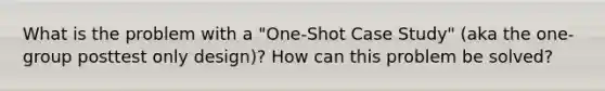 What is the problem with a "One-Shot Case Study" (aka the one-group posttest only design)? How can this problem be solved?