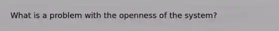 What is a problem with the openness of the system?