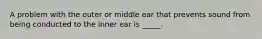 A problem with the outer or middle ear that prevents sound from being conducted to the inner ear is _____.