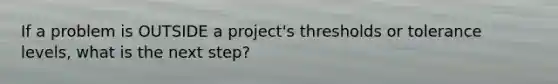 If a problem is OUTSIDE a project's thresholds or tolerance levels, what is the next step?