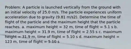 Problem: A particle is launched vertically from the ground with an initial velocity of 25.0 m/s. The particle experiences uniform acceleration due to gravity (9.81 m/s2). Determine the time of flight of the particle and the maximum height that the particle reaches. a. maximum height = 32 m, time of flight = 5.1 s b. maximum height = 31.9 m, time of flight = 2.55 s c. maximum height = 31.9 m, time of flight = 5.10 s d. maximum height = 123 m, time of flight = 5.10 s