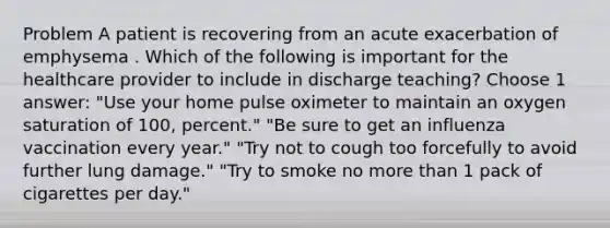 Problem A patient is recovering from an acute exacerbation of emphysema . Which of the following is important for the healthcare provider to include in discharge teaching? Choose 1 answer: "Use your home pulse oximeter to maintain an oxygen saturation of 100, percent." "Be sure to get an influenza vaccination every year." "Try not to cough too forcefully to avoid further lung damage." "Try to smoke no more than 1 pack of cigarettes per day."