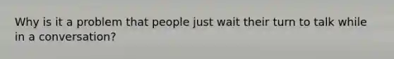 Why is it a problem that people just wait their turn to talk while in a conversation?