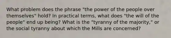 What problem does the phrase "the power of the people over themselves" hold? In practical terms, what does "the will of the people" end up being? What is the "tyranny of the majority," or the social tyranny about which the Mills are concerned?