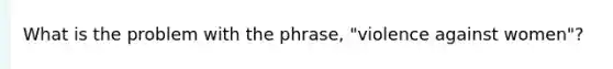 What is the problem with the phrase, "violence against women"?