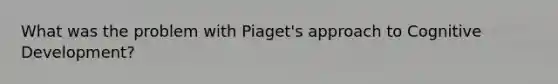 What was the problem with Piaget's approach to Cognitive Development?