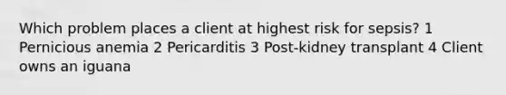 Which problem places a client at highest risk for sepsis? 1 Pernicious anemia 2 Pericarditis 3 Post-kidney transplant 4 Client owns an iguana