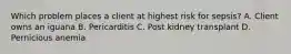 Which problem places a client at highest risk for sepsis? A. Client owns an iguana B. Pericarditis C. Post kidney transplant D. Pernicious anemia