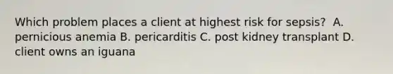 Which problem places a client at highest risk for sepsis?​ ​ A. pernicious anemia​ B. pericarditis​ C. post kidney transplant​ D. client owns an iguana