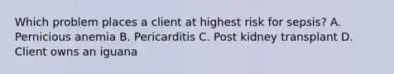 Which problem places a client at highest risk for sepsis? A. Pernicious anemia B. Pericarditis C. Post kidney transplant D. Client owns an iguana