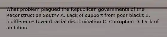 What problem plagued the Republican governments of the Reconstruction South? A. Lack of support from poor blacks B. Indifference toward racial discrimination C. Corruption D. Lack of ambition