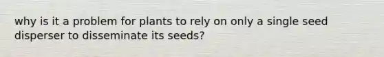 why is it a problem for plants to rely on only a single seed disperser to disseminate its seeds?