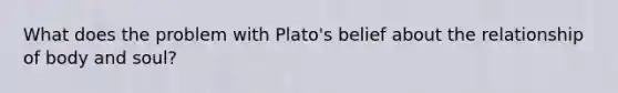 What does the problem with Plato's belief about the relationship of body and soul?